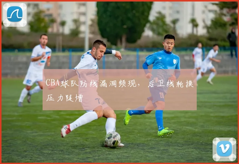 CBA球队防线漏洞频现,后卫线轮换压力陡增